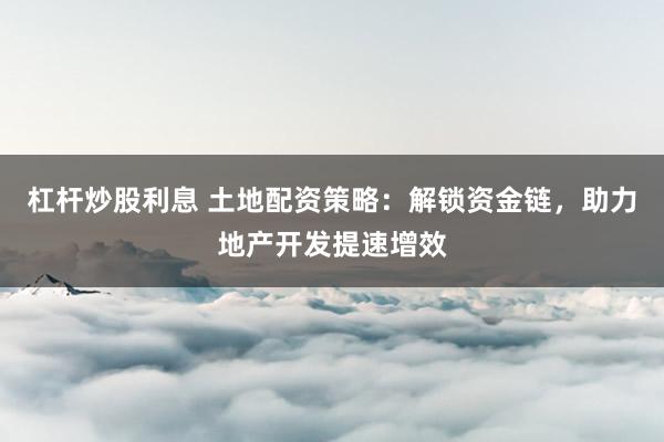 杠杆炒股利息 土地配资策略:解锁资金链,助力地产开发提速增效