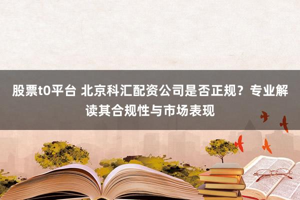 股票t0平台 北京科汇配资公司是否正规?专业解读其合规性与市场表现