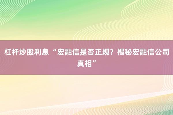 杠杆炒股利息 “宏融信是否正规?揭秘宏融信公司真相”