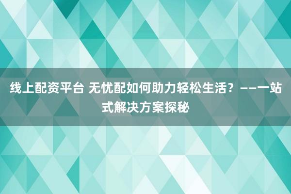 线上配资平台 无忧配如何助力轻松生活?——一站式解决方案探秘