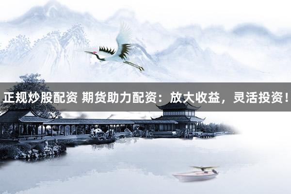 正规炒股配资 期货助力配资：放大收益，灵活投资！