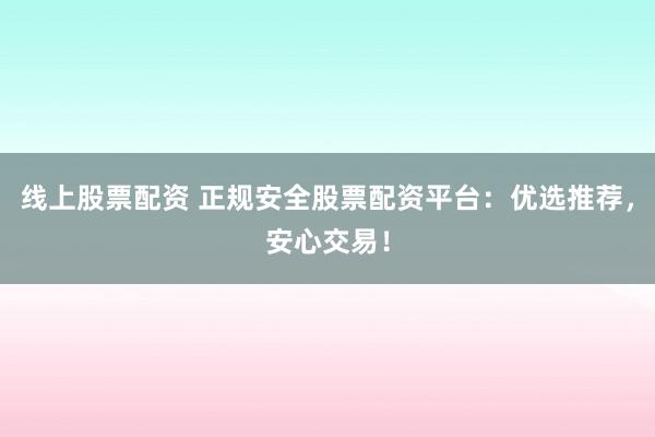 线上股票配资 正规安全股票配资平台：优选推荐，安心交易！