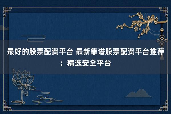 最好的股票配资平台 最新靠谱股票配资平台推荐：精选安全平台