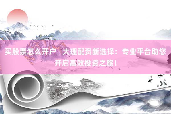 买股票怎么开户   大理配资新选择：专业平台助您开启高效投资之旅！