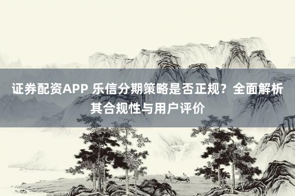 证券配资APP 乐信分期策略是否正规？全面解析其合规性与用户评价