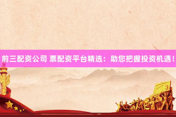 前三配资公司 票配资平台精选：助您把握投资机遇！