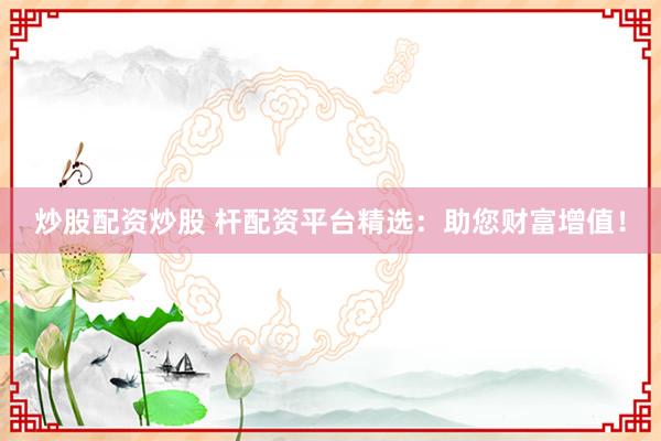 炒股配资炒股 杆配资平台精选：助您财富增值！