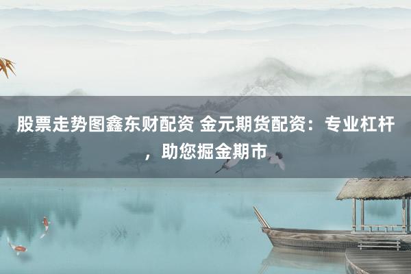股票走势图鑫东财配资 金元期货配资:专业杠杆,助您掘金期市