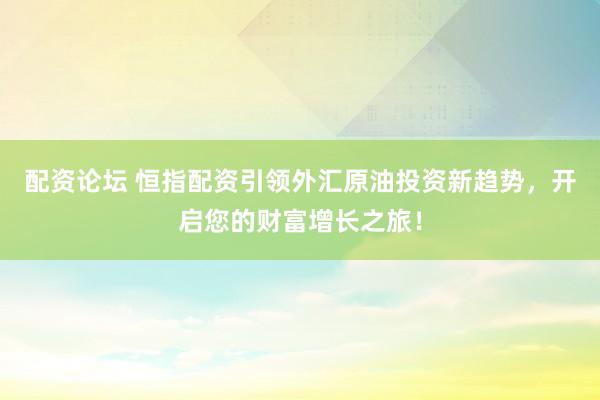 配资论坛 恒指配资引领外汇原油投资新趋势，开启您的财富增长之旅！