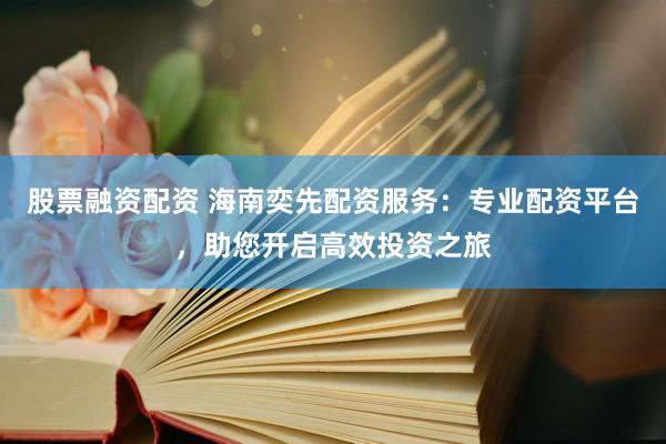 股票融资配资 海南奕先配资服务：专业配资平台，助您开启高效投资之旅