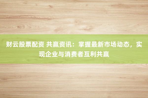 财云股票配资 共赢资讯：掌握最新市场动态，实现企业与消费者互利共赢