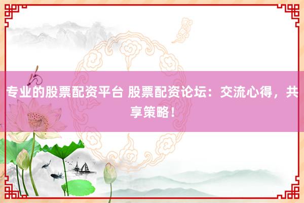 专业的股票配资平台 股票配资论坛：交流心得，共享策略！