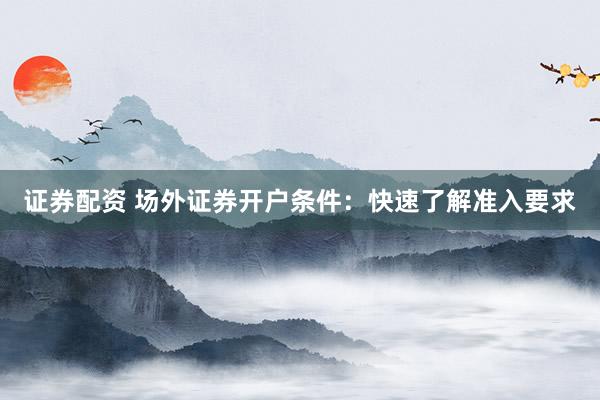 证券配资 场外证券开户条件：快速了解准入要求