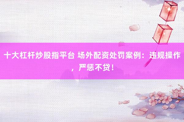 十大杠杆炒股指平台 场外配资处罚案例：违规操作，严惩不贷！