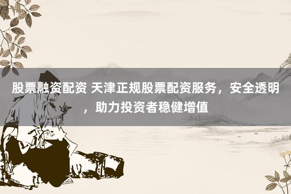 股票融资配资 天津正规股票配资服务，安全透明，助力投资者稳健增值