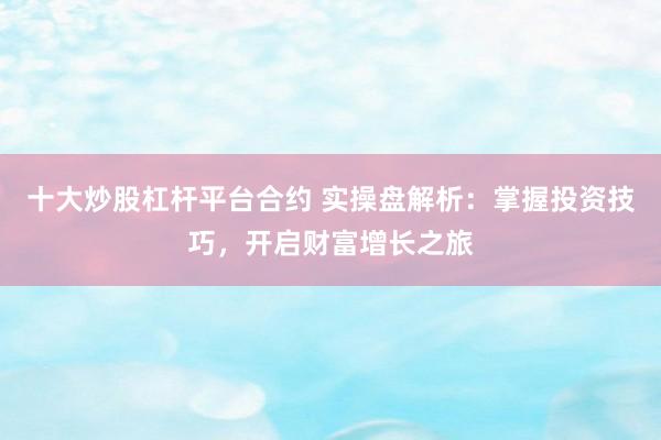 十大炒股杠杆平台合约 实操盘解析：掌握投资技巧，开启财富增长之旅