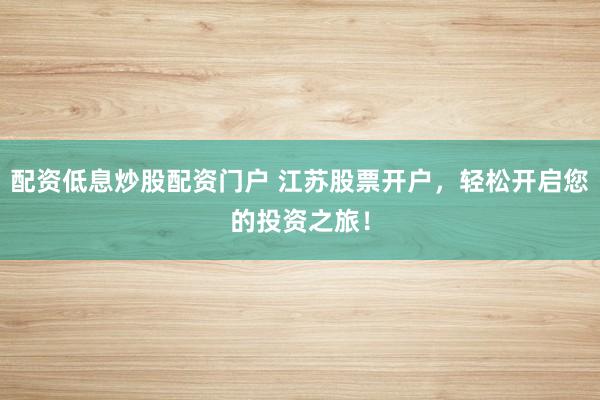 配资低息炒股配资门户 江苏股票开户，轻松开启您的投资之旅！