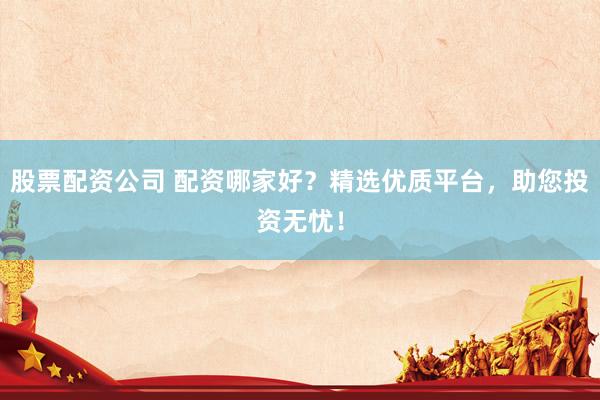 股票配资公司 配资哪家好？精选优质平台，助您投资无忧！