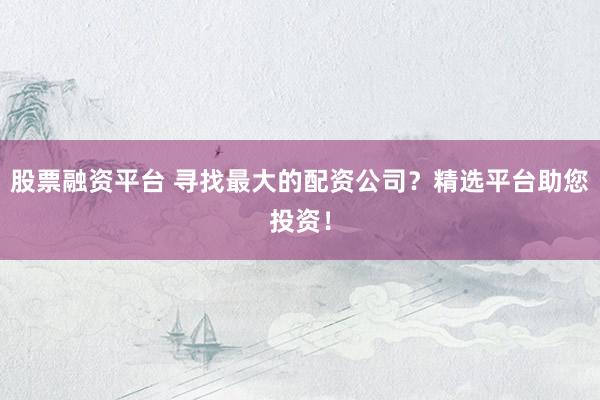 股票融资平台 寻找最大的配资公司？精选平台助您投资！