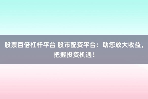 股票百倍杠杆平台 股市配资平台：助您放大收益，把握投资机遇！
