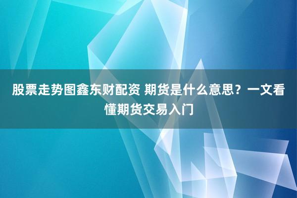 股票走势图鑫东财配资 期货是什么意思？一文看懂期货交易入门