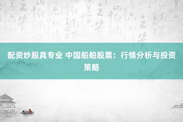 配资炒股真专业 中国船舶股票：行情分析与投资策略