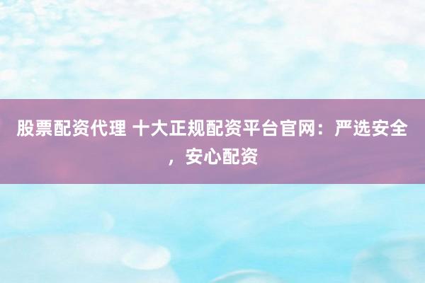 股票配资代理 十大正规配资平台官网：严选安全，安心配资