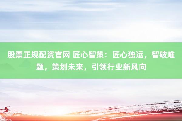股票正规配资官网 匠心智策：匠心独运，智破难题，策划未来，引领行业新风向