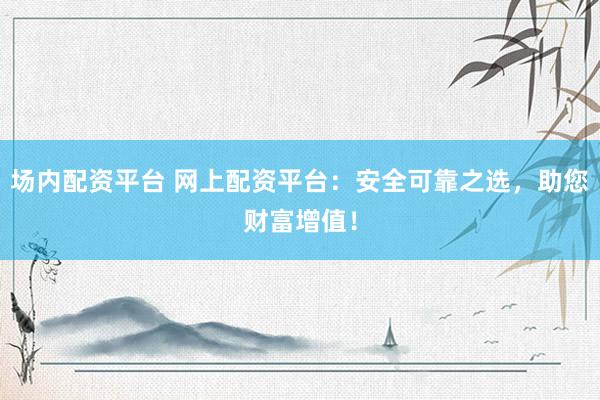 场内配资平台 网上配资平台：安全可靠之选，助您财富增值！