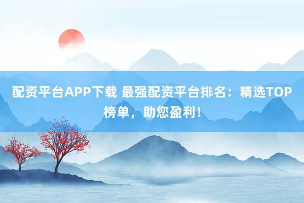 配资平台APP下载 最强配资平台排名：精选TOP榜单，助您盈利！