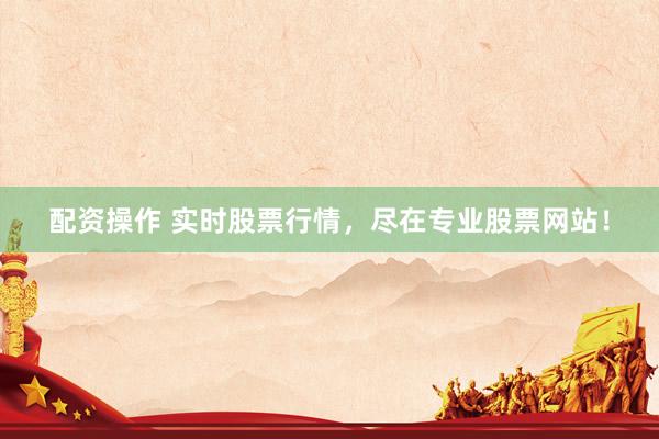 配资操作 实时股票行情，尽在专业股票网站！