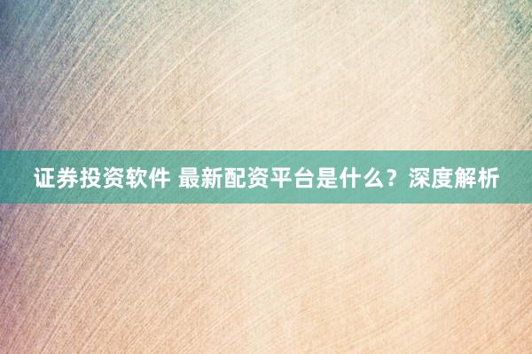 证券投资软件 最新配资平台是什么？深度解析