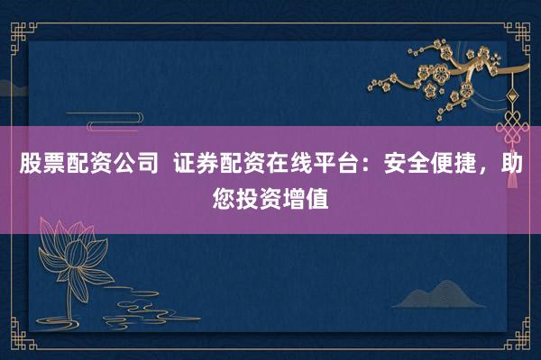 股票配资公司  证券配资在线平台：安全便捷，助您投资增值