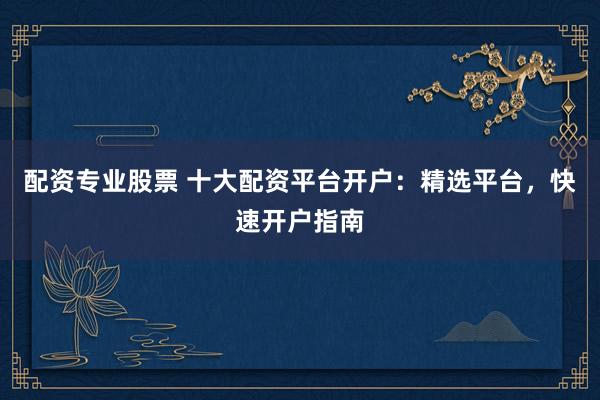 配资专业股票 十大配资平台开户：精选平台，快速开户指南