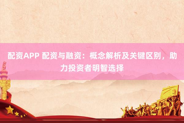配资APP 配资与融资:概念解析及关键区别,助力投资者明智选择
