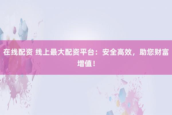 在线配资 线上最大配资平台：安全高效，助您财富增值！