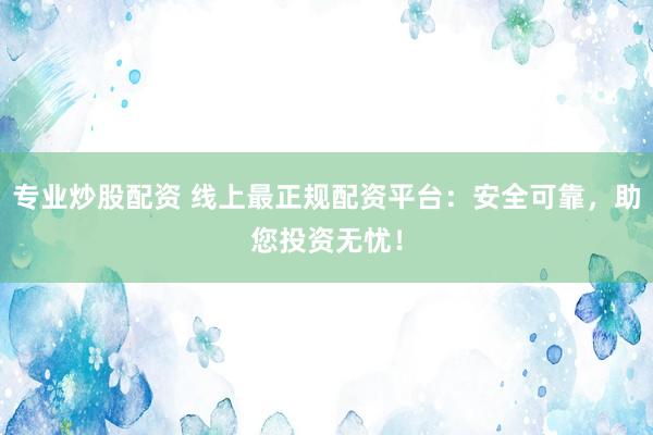 专业炒股配资 线上最正规配资平台：安全可靠，助您投资无忧！