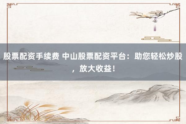 股票配资手续费 中山股票配资平台：助您轻松炒股，放大收益！