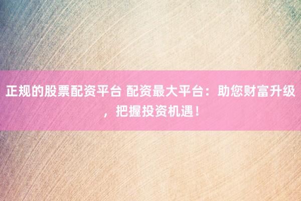 正规的股票配资平台 配资最大平台：助您财富升级，把握投资机遇！