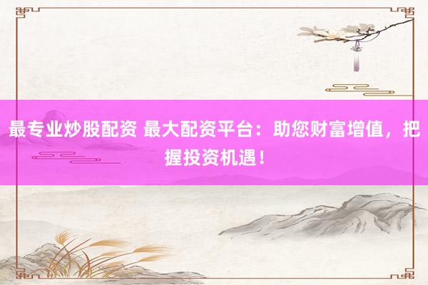 最专业炒股配资 最大配资平台：助您财富增值，把握投资机遇！