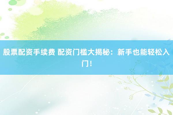 股票配资手续费 配资门槛大揭秘：新手也能轻松入门！