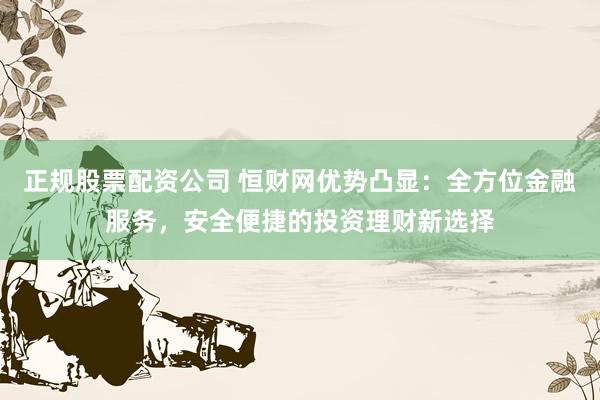 正规股票配资公司 恒财网优势凸显：全方位金融服务，安全便捷的投资理财新选择