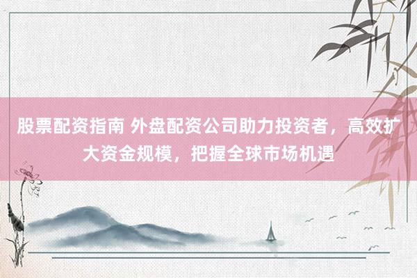 股票配资指南 外盘配资公司助力投资者，高效扩大资金规模，把握全球市场机遇