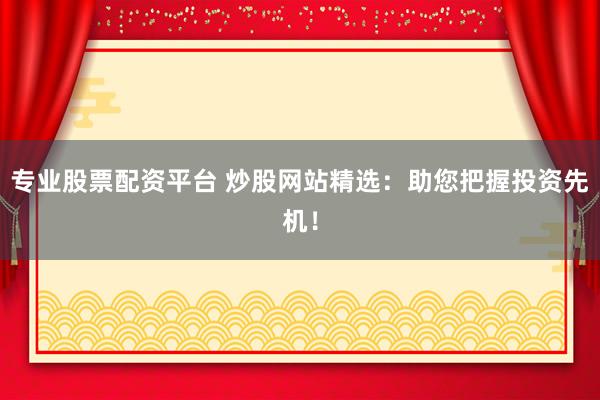 专业股票配资平台 炒股网站精选：助您把握投资先机！