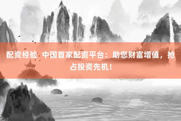 配资经验  中国首家配资平台：助您财富增值，抢占投资先机！
