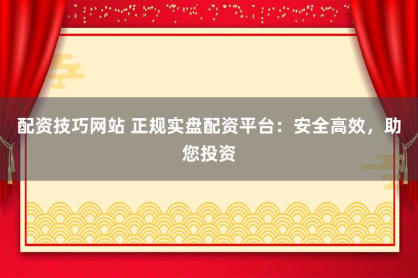 配资技巧网站 正规实盘配资平台：安全高效，助您投资