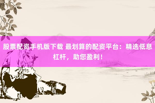 股票配资手机版下载 最划算的配资平台:精选低息杠杆,助您盈利!