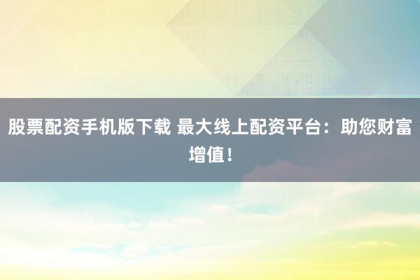 股票配资手机版下载 最大线上配资平台：助您财富增值！