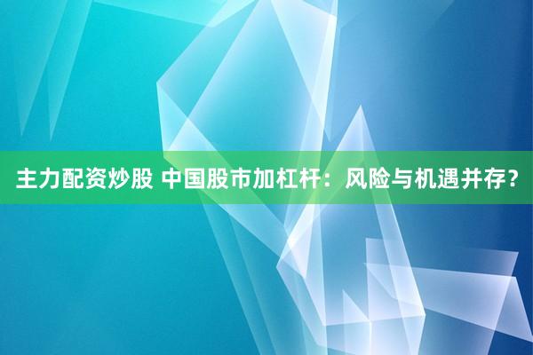 主力配资炒股 中国股市加杠杆：风险与机遇并存？