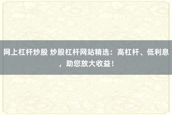 网上杠杆炒股 炒股杠杆网站精选：高杠杆、低利息，助您放大收益！